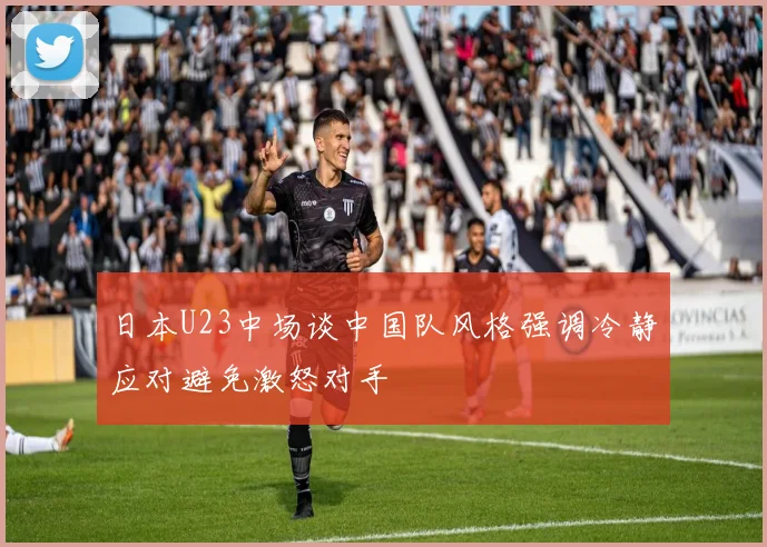 日本U23中场谈中国队风格强调冷静应对避免激怒对手