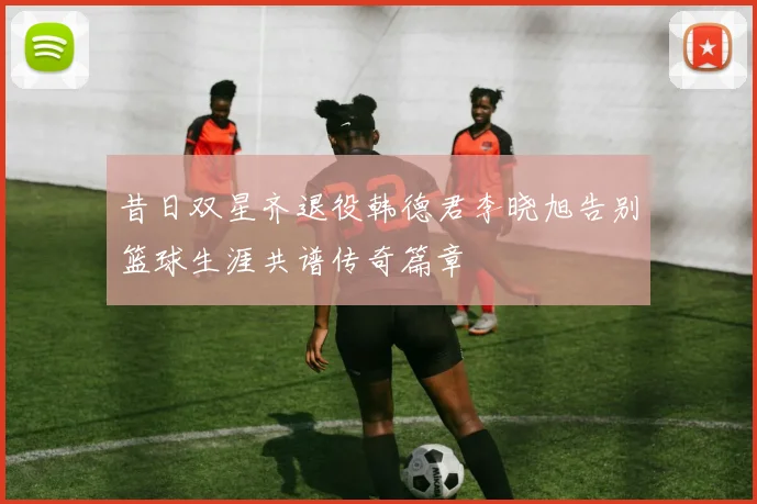 昔日双星齐退役韩德君李晓旭告别篮球生涯共谱传奇篇章