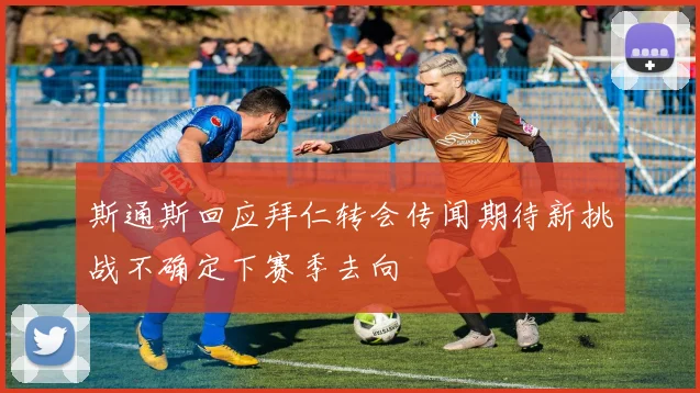 斯通斯回应拜仁转会传闻期待新挑战不确定下赛季去向