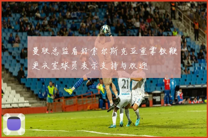 曼联总监看好索尔斯克亚重掌教鞭更衣室球员表示支持与欢迎