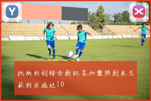 托纳利创转会新纪录加盟热刺米兰获利分成达10