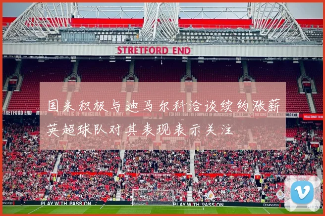 国米积极与迪马尔科洽谈续约涨薪英超球队对其表现表示关注